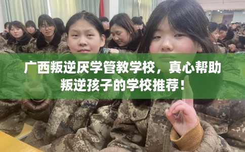 广西叛逆厌学管教学校，真心帮助叛逆孩子的学校推荐！