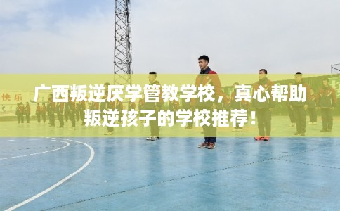广西叛逆厌学管教学校，真心帮助叛逆孩子的学校推荐！