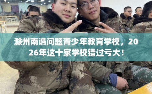 滁州南谯问题青少年教育学校，2026年这十家学校错过亏大！