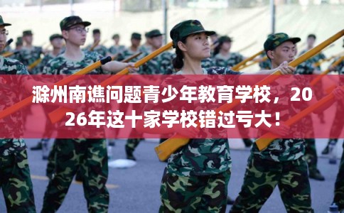 滁州南谯问题青少年教育学校，2026年这十家学校错过亏大！