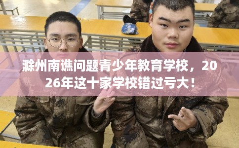 滁州南谯问题青少年教育学校，2026年这十家学校错过亏大！