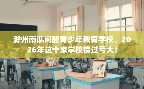 滁州南谯问题青少年教育学校，2026年这十家学校错过亏大！