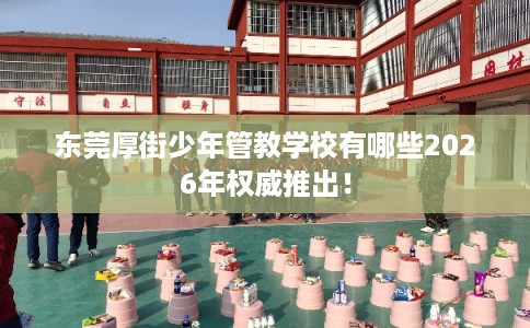 东莞厚街少年管教学校有哪些2026年权威推出！