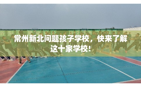 常州新北问题孩子学校,快来了解这十家学校! 常州新北问题孩子学校,快来了解这十家学校!