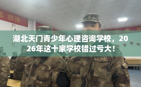 湖北天门青少年心理咨询学校，2026年这十家学校错过亏大！