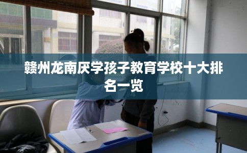 赣州龙南厌学孩子教育学校十大排名一览 赣州龙南厌学孩子教育学校十大排名一览