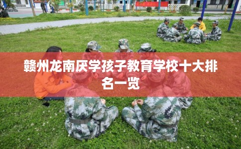 赣州龙南厌学孩子教育学校十大排名一览 赣州龙南厌学孩子教育学校十大排名一览