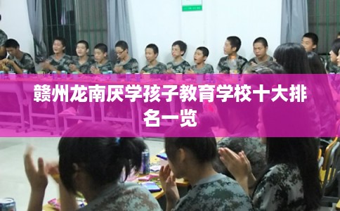 赣州龙南厌学孩子教育学校十大排名一览
