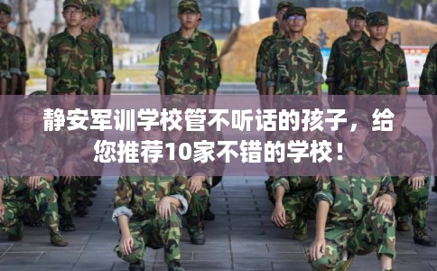 静安军训学校管不听话的孩子，给您推荐10家不错的学校！