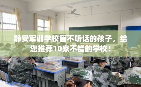 静安军训学校管不听话的孩子，给您推荐10家不错的学校！