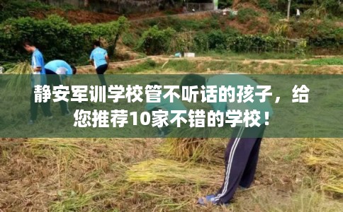 静安军训学校管不听话的孩子，给您推荐10家不错的学校！