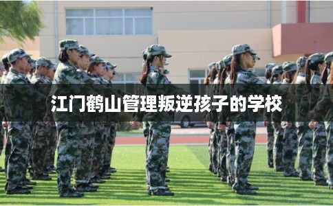 江门鹤山管理叛逆孩子的学校