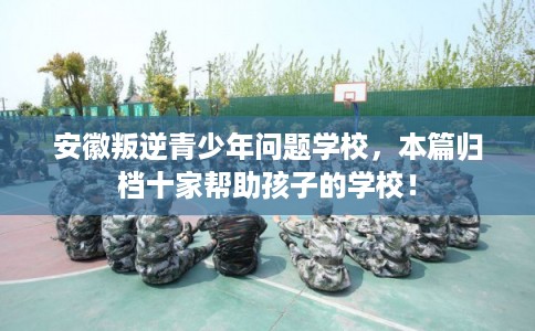 安徽叛逆青少年问题学校，本篇归档十家帮助孩子的学校！