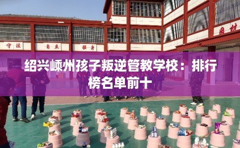 绍兴嵊州孩子叛逆管教学校：排行榜名单前十