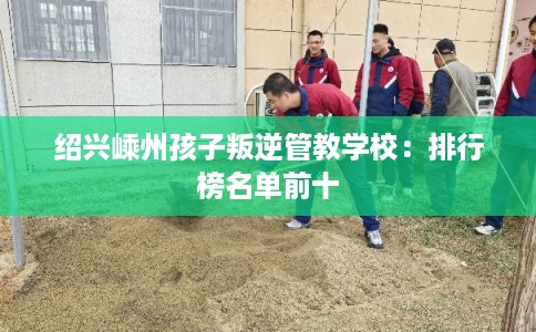 绍兴嵊州孩子叛逆管教学校：排行榜名单前十