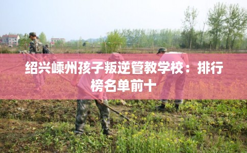 绍兴嵊州孩子叛逆管教学校：排行榜名单前十