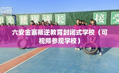 六安金寨叛逆教育封闭式学校（可视频参观学校）