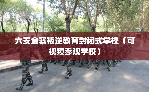 六安金寨叛逆教育封闭式学校（可视频参观学校）