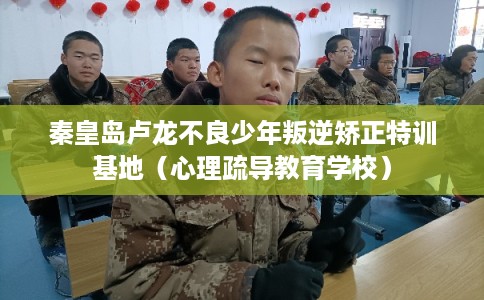 秦皇岛卢龙不良少年叛逆矫正特训基地（心理疏导教育学校）