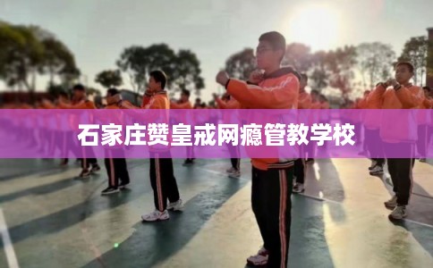 石家庄赞皇戒网瘾管教学校