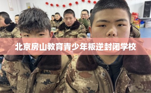 北京房山教育青少年叛逆封闭学校