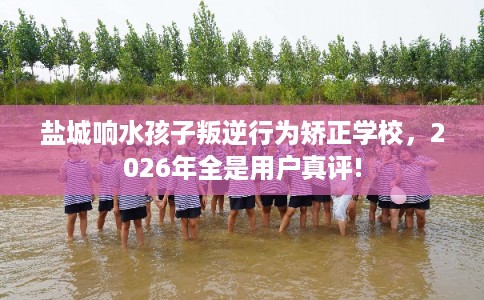 盐城响水孩子叛逆行为矫正学校，2026年全是用户真评!