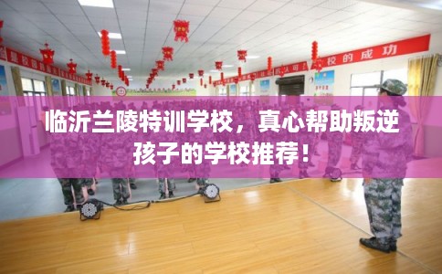 临沂兰陵特训学校，真心帮助叛逆孩子的学校推荐！