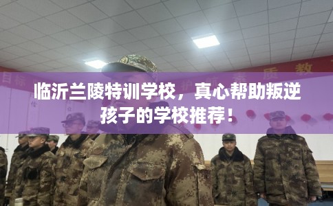 临沂兰陵特训学校，真心帮助叛逆孩子的学校推荐！