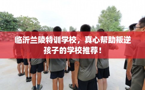 临沂兰陵特训学校，真心帮助叛逆孩子的学校推荐！