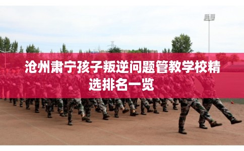 沧州肃宁孩子叛逆问题管教学校精选排名一览