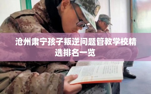 沧州肃宁孩子叛逆问题管教学校精选排名一览