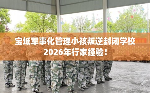 宝坻军事化管理小孩叛逆封闭学校2026年行家经验！