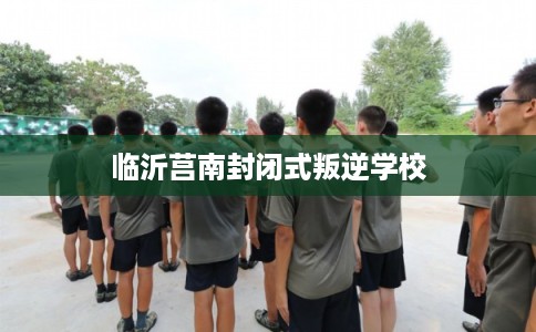 临沂莒南封闭式叛逆学校
