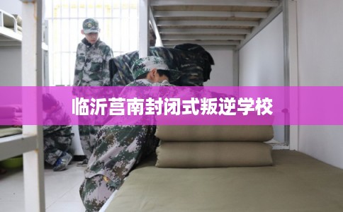临沂莒南封闭式叛逆学校