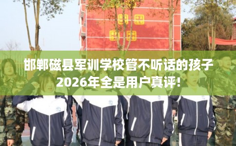 邯郸磁县军训学校管不听话的孩子2026年全是用户真评!