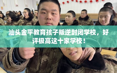 汕头金平教育孩子叛逆封闭学校，好评极高这十家学校！