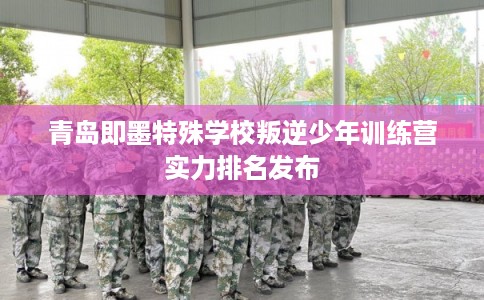 青岛即墨特殊学校叛逆少年训练营实力排名发布