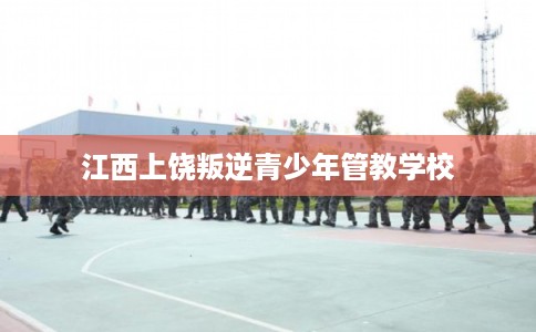 江西上饶叛逆青少年管教学校