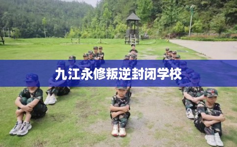 九江永修叛逆封闭学校