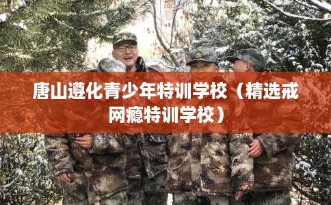 唐山遵化青少年特训学校(精选戒网瘾特训学校) 唐山遵化青少年特训学校(精选戒网瘾特训学校)