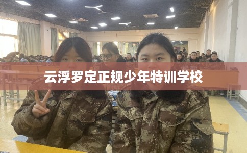 云浮罗定正规少年特训学校 云浮罗定正规少年特训学校