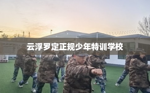 云浮罗定正规少年特训学校 云浮罗定正规少年特训学校