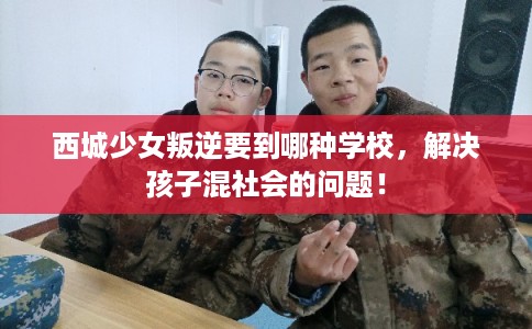 西城少女叛逆要到哪种学校，解决孩子混社会的问题！