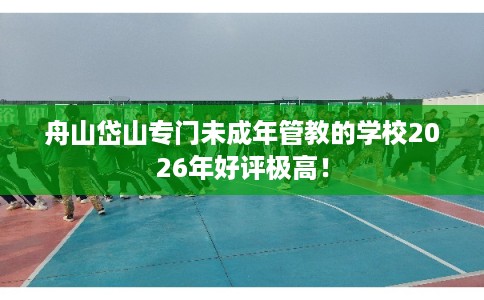 舟山岱山专门未成年管教的学校2026年好评极高！