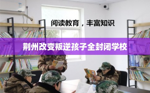 荆州改变叛逆孩子全封闭学校 荆州改变叛逆孩子全封闭学校