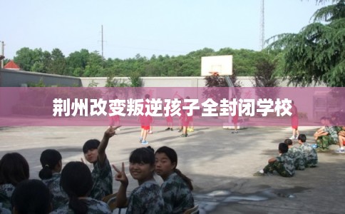 荆州改变叛逆孩子全封闭学校 荆州改变叛逆孩子全封闭学校