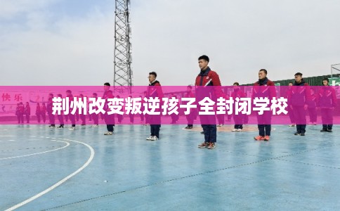 荆州改变叛逆孩子全封闭学校 荆州改变叛逆孩子全封闭学校