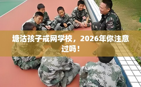 塘沽孩子戒网学校，2026年你注意过吗！