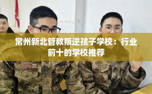 常州新北管教叛逆孩子学校：行业前十的学校推荐
