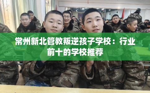常州新北管教叛逆孩子学校：行业前十的学校推荐